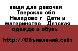 вещи для девочки - Тверская обл., Нелидово г. Дети и материнство » Детская одежда и обувь   